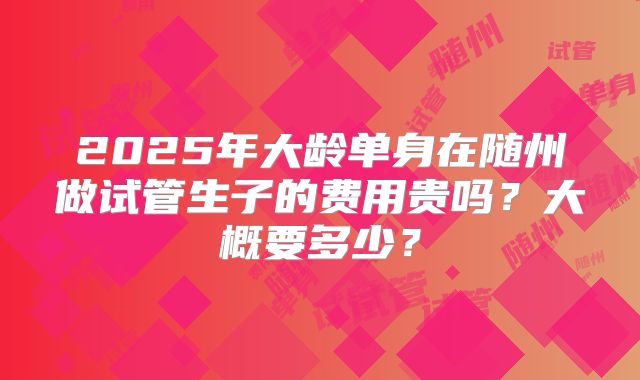 2025年大龄单身在随州做试管生子的费用贵吗?大概要多少?