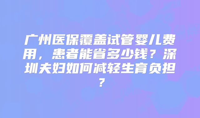 广州医保覆盖试管婴儿费用,患者能省多少钱?深圳夫妇如何减轻生育负担?