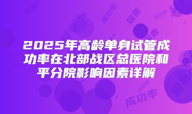 2025年高龄单身试管成功率在北部战区总医院和平分院影响因素详解