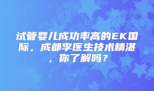 试管婴儿成功率高的EK国际,成都李医生技术精湛,你了解吗?