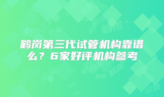 鹤岗第三代试管机构靠谱么？6家好评机构参考