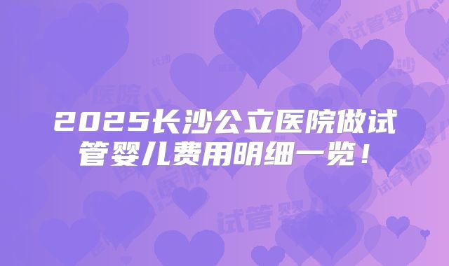 2025长沙公立医院做试管婴儿费用明细一览!