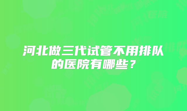河北做三代试管不用排队的医院有哪些?