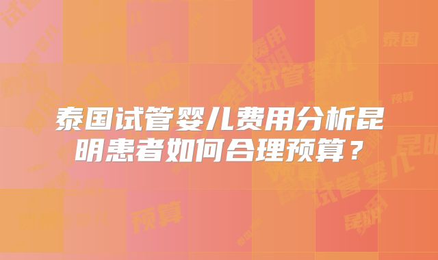 泰国试管婴儿费用分析昆明患者如何合理预算?