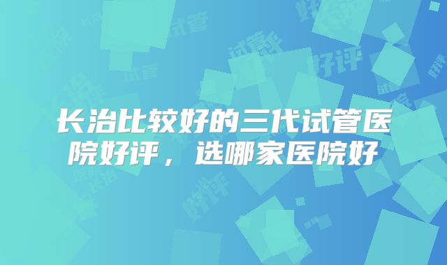 长治比较好的三代试管医院好评,选哪家医院好