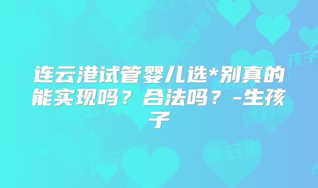 连云港试管婴儿选*别真的能实现吗?合法吗?-生孩子
