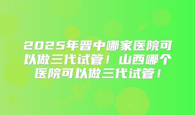 2025年晋中哪家医院可以做三代试管！山西哪个医院可以做三代试管！