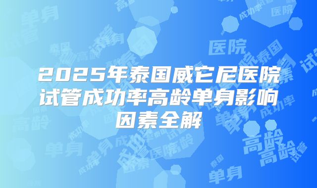 2025年泰国威它尼医院试管成功率高龄单身影响因素全解