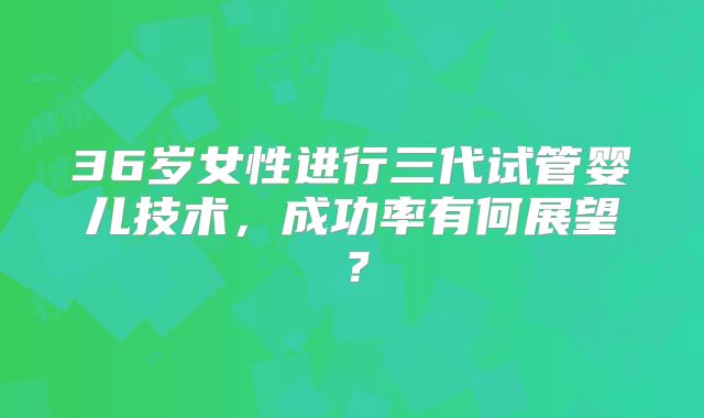 36岁女性进行三代试管婴儿技术,成功率有何展望?