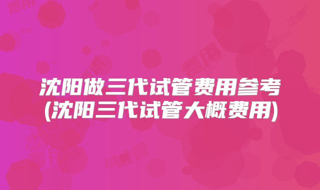 沈阳做三代试管费用参考(沈阳三代试管大概费用)