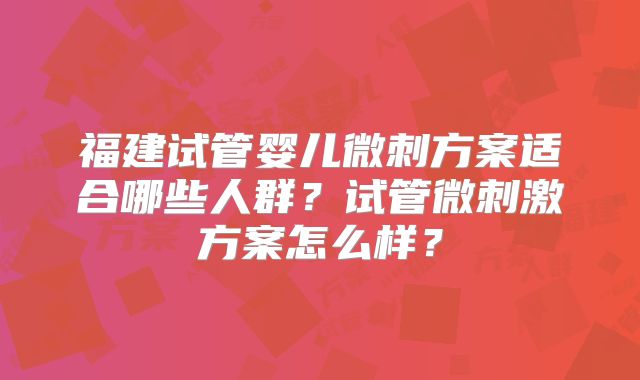福建试管婴儿微刺方案适合哪些人群？试管微刺激方案怎么样？