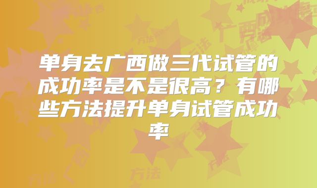 单身去广西做三代试管的成功率是不是很高？有哪些方法提升单身试管成功率