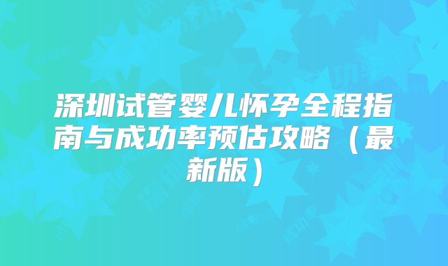 深圳试管婴儿怀孕全程指南与成功率预估攻略(最新版)