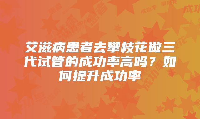 艾滋病患者去攀枝花做三代试管的成功率高吗？如何提升成功率