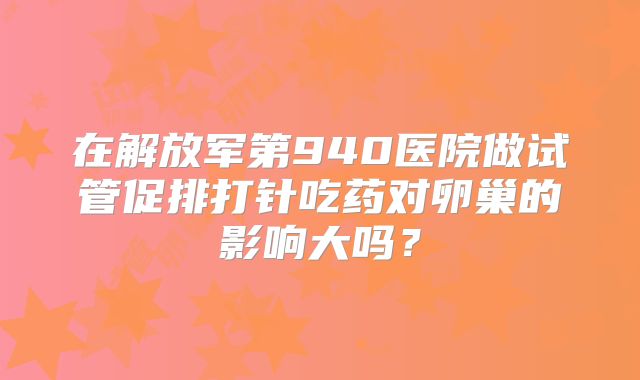 在解放军第940医院做试管促排打针吃药对卵巢的影响大吗?