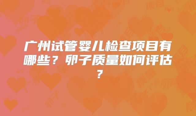 广州试管婴儿检查项目有哪些？卵子质量如何评估？