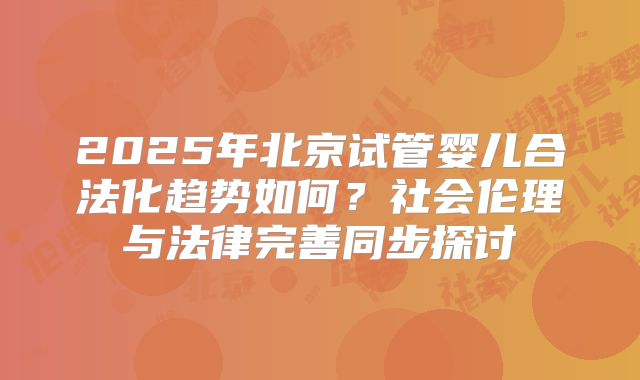 2025年北京试管婴儿合法化趋势如何？社会伦理与法律完善同步探讨