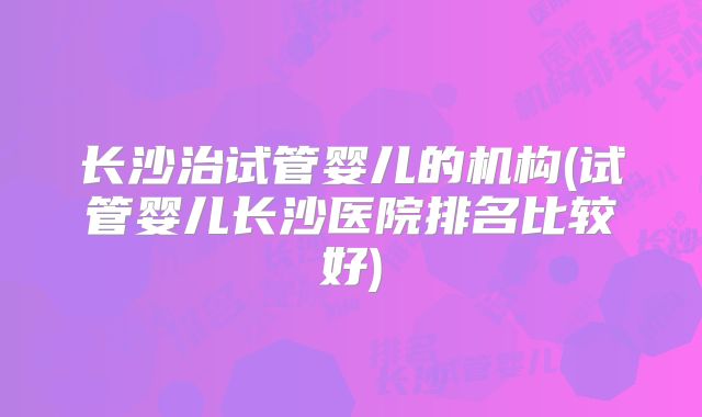 长沙治试管婴儿的机构(试管婴儿长沙医院排名比较好)
