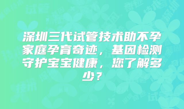 深圳三代试管技术助不孕家庭孕育奇迹，基因检测守护宝宝健康，您了解多少？