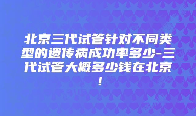 北京三代试管针对不同类型的遗传病成功率多少-三代试管大概多少钱在北京!