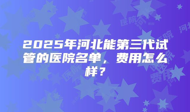 2025年河北能第三代试管的医院名单,费用怎么样?