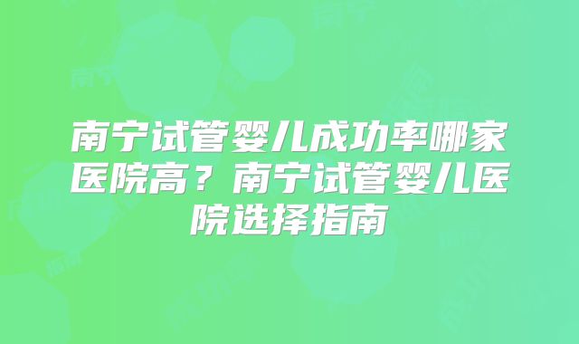 南宁试管婴儿成功率哪家医院高?南宁试管婴儿医院选择指南