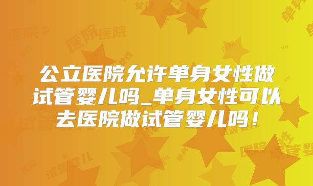 公立医院允许单身女性做试管婴儿吗_单身女性可以去医院做试管婴儿吗!