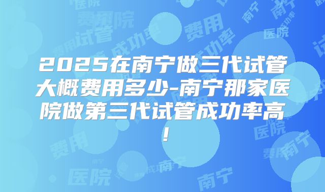 2025在南宁做三代试管大概费用多少-南宁那家医院做第三代试管成功率高!