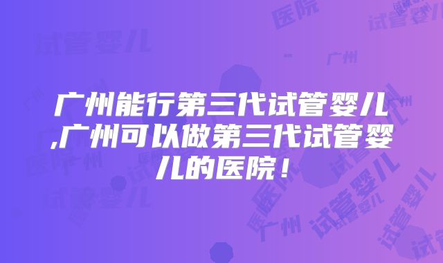 广州能行第三代试管婴儿,广州可以做第三代试管婴儿的医院!