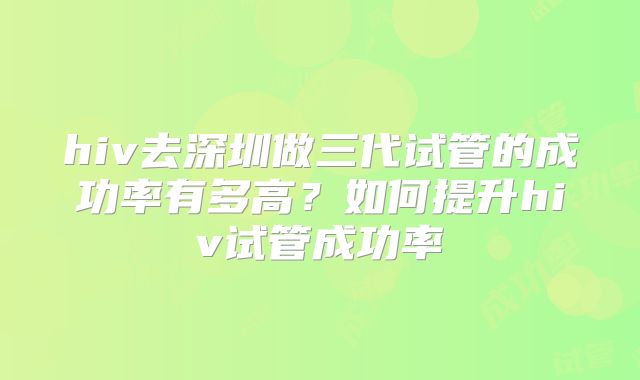 hiv去深圳做三代试管的成功率有多高?如何提升hiv试管成功率