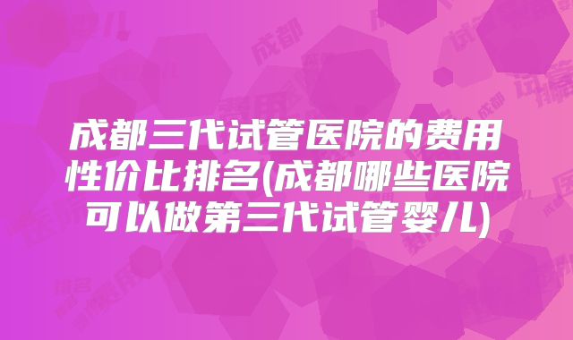成都三代试管医院的费用性价比排名(成都哪些医院可以做第三代试管婴儿)