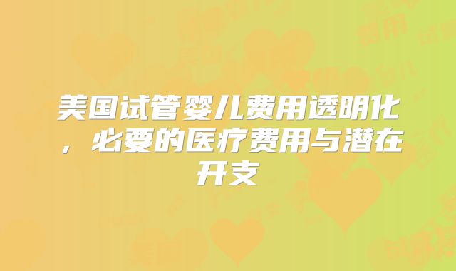 美国试管婴儿费用透明化,必要的医疗费用与潜在开支