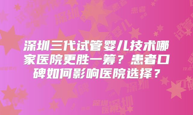 深圳三代试管婴儿技术哪家医院更胜一筹?患者口碑如何影响医院选择?