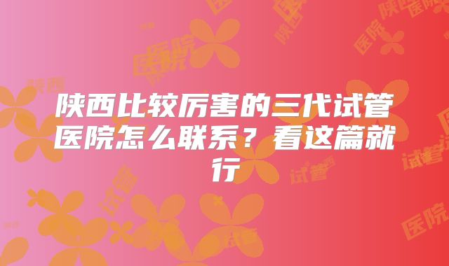 陕西比较厉害的三代试管医院怎么联系？看这篇就行