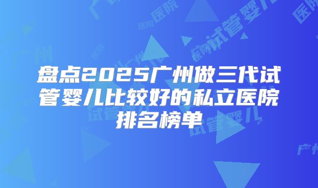 盘点2025广州做三代试管婴儿比较好的私立医院排名榜单