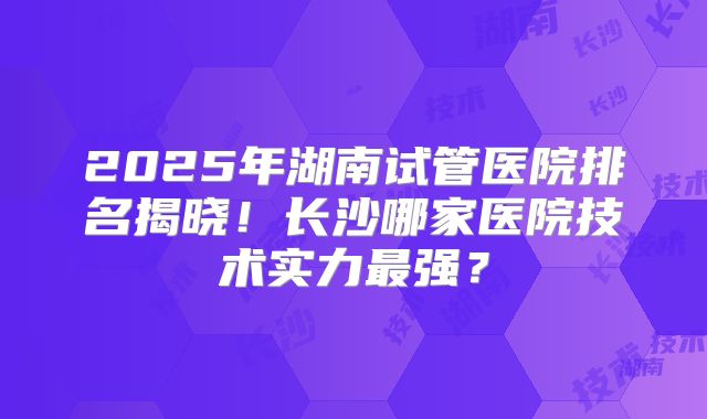 2025年湖南试管医院排名揭晓！长沙哪家医院技术实力最强？