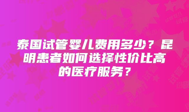 泰国试管婴儿费用多少？昆明患者如何选择性价比高的医疗服务？