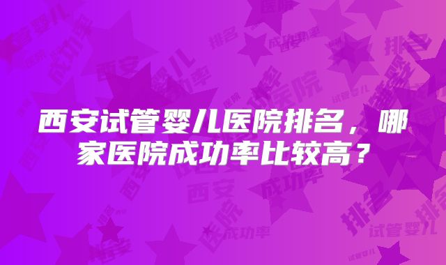 西安试管婴儿医院排名,哪家医院成功率比较高?