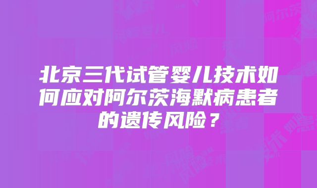 北京三代试管婴儿技术如何应对阿尔茨海默病患者的遗传风险？