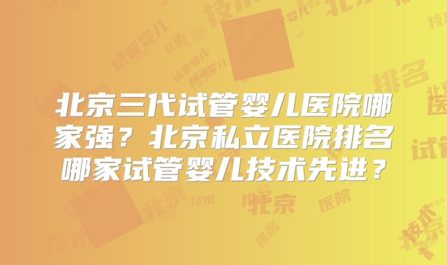 北京三代试管婴儿医院哪家强？北京私立医院排名哪家试管婴儿技术先进？
