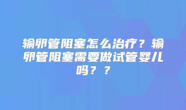 输卵管阻塞怎么治疗?输卵管阻塞需要做试管婴儿吗??