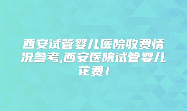 西安试管婴儿医院收费情况参考,西安医院试管婴儿花费！