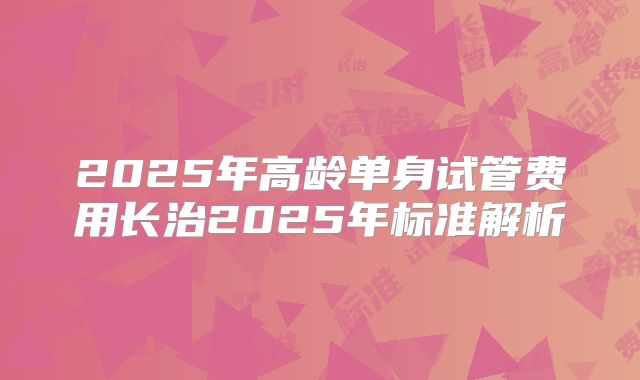 2025年高龄单身试管费用长治2025年标准解析
