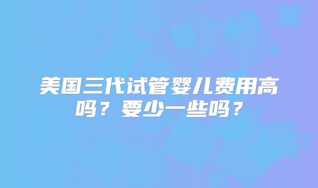 美国三代试管婴儿费用高吗？要少一些吗？