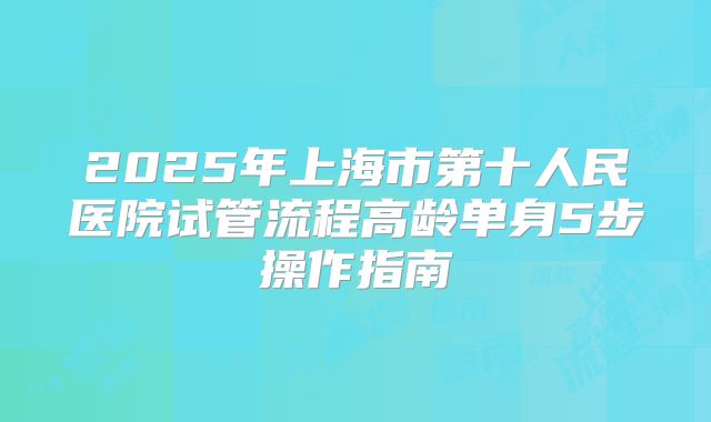 2025年上海市第十人民医院试管流程高龄单身5步操作指南