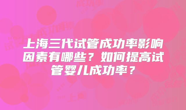 上海三代试管成功率影响因素有哪些?如何提高试管婴儿成功率?
