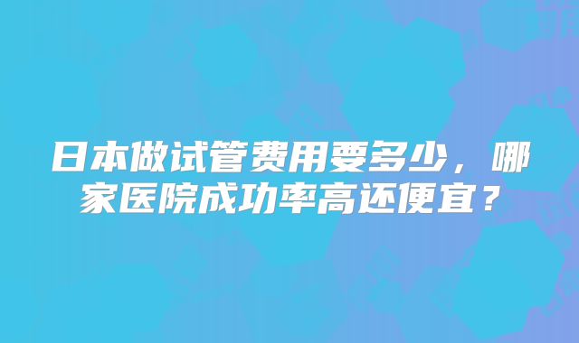 日本做试管费用要多少，哪家医院成功率高还便宜？