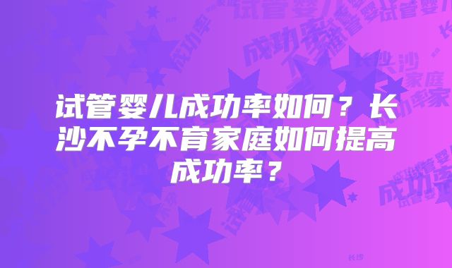 试管婴儿成功率如何?长沙不孕不育家庭如何提高成功率?