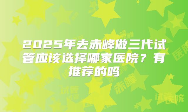 2025年去赤峰做三代试管应该选择哪家医院?有推荐的吗