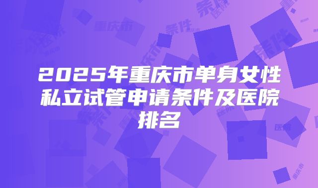 2025年重庆市单身女性私立试管申请条件及医院排名